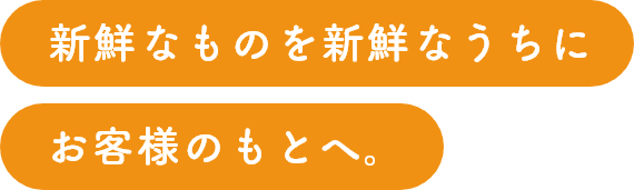 新鮮なものを新鮮なうちにお客様のもとへ。